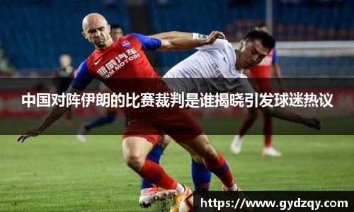 中国对阵伊朗的比赛裁判是谁揭晓引发球迷热议