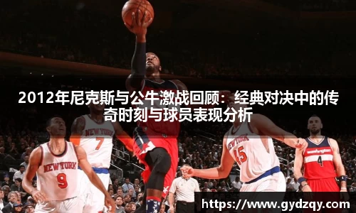 2012年尼克斯与公牛激战回顾：经典对决中的传奇时刻与球员表现分析